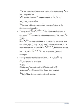 if the file distribution matrix, so with the formula (5) , is
the L length vector.
If is not full order, can be convert to , is
(L-i) * (L-i) matrix, i 1;
become L-I length vector, that make confliction to the
definition of the model.
- Theory two: if , then the data of the user is
damaged. means the value of position i of file vector .
Verify:
means the number of store data in datanode, with
definition f={F(1),F(2),….F(n)}, if F(i) not existence, i=1 , 2….n,
then the file store failure if , then there will be
i=1,2….n, let not existence if f, the file
damaged.
- Theory three if there existed matrix J, J M, but = J.
, the private of user leak.
Verify:
M is the user’s private matrix. With the matrix M
we can get . if J existed then illegal user may get
by J . There is existence of private leakence.
Page 55
 