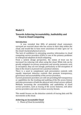 Model 3:
Towards Achieving Accountability, Auditability and
Trust in Cloud Computing
Introduction
It was revealed that 88% of potential cloud consumers
surveyed are worried about who has access to their data within the
cloud, and would like to have more awareness of what “goes on” in
the cloud’s backend physical servers.
The lack of confidence in entrusting sensitive information to cloud
computing service providers (CSPs) is one of the primary problems
to widespread adoption of cloud computing.
From a system design perspective, the notion of trust can be
increased via reducing risk when using the cloud. While risk can be
greatly mitigated via privacy protection and security measures such
as encryption, they are not enough, particularly as full encryption of
data in the cloud is at present not a practical solution.
There is a need to complement such preventative controls with
equally important detective controls that promote transparency,
governance and accountability of the service providers.
Current prominent providers are still not providing full transparency
or capabilities for the tracking and auditing of the file access history
and data provenance of both the physical and virtual servers utilized.
Methods increasing the accountability and auditability of cloud
service providers, such as tracing of file access histories, will allow
service providers and users to reduce security threats.
This model focuses on the detective controls of tracing data and file
movements in the cloud.
Achieving an Accountable Cloud
1. Phases of Cloud Accountability
Page 56
 