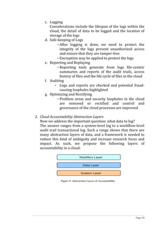 c. Logging
Considerations include the lifespan of the logs within the
cloud, the detail of data to be logged and the location of
storage of the logs
d. Safe-keeping of Logs
- After logging is done, we need to protect the
integrity of the logs prevent unauthorized access
and ensure that they are tamper-free
- Encryption may be applied to protect the logs
e. Reporting and Replaying
- Reporting tools generate from logs file-centric
summaries and reports of the audit trails, access
history of files and the life cycle of files in the cloud
f. Auditing
- Logs and reports are checked and potential fraud-
causing loopholes highlighted
g. Optimizing and Rectifying
- Problem areas and security loopholes in the cloud
are removed or rectified and control and
governance of the cloud processes are improved
2. Cloud Accountability Abstraction Layers
Now we address the important question: what data to log?
The answer ranges from a system-level log to a workflow-level
audit trail transactional log. Such a range shows that there are
many abstraction layers of data, and a framework is needed to
reduce this kind of ambiguity and increase research focus and
impact. As such, we propose the following layers of
accountability in a cloud:
Figure 9. Abstraction Layers of Accountability
Page 59
 