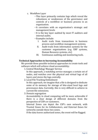 c. Workflow Layer
- This layer primarily contains logs which reveal the
robustness or weaknesses of the governance and
controls of a workflow or business process in an
organization.
- It correlates with an organization’s strategic and
management levels
- It is the key layer audited by most IT auditors and
internal audits.
- Examples include:
I. Audit trails from transactions in business
process and workflow management systems.
II. Audit trails from information systems for the
customer organizations (e.g. ERP systems,
Human Resource systems, etc)
III. Continuous auditing and monitoring tools.
Technical Approaches to Increasing Accountability
We provide three possible technical approaches to create tools and
software which will achieve cloud accountability:
1. Central Watchdog/ Manager Service
In this approach, a watchdog service manages a certain set of
nodes, and watches over the physical and virtual logs of all
layers and stores the logs centrally.
2. Local File Tracking Embedment
In this approach, we imagine that a file is designed to dedicate
some of its memory for storage of bite-sized local logs and
provenance data. Currently, this is very difficult to achieve in
current file extensions.
3. Domain segregation
Accountability in cloud computing will be more achievable if
there is a clear design of different domains from the
perspective of CSPs or customers.
Internal Zones can depict the CSP’s own network, with
Trusted Zones for its Collaborators, and External Zones for
networks outside these two zones.
If the data leaves authorized zones, the event will be flagged.
Page 61
 