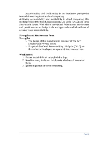 Accountability and auditability is an important perspective
towards increasing trust in cloud computing.
Achieving accountability and auditability in cloud computing, this
model proposed the Cloud Accountability Life Cycle (CALC) and three
abstraction layers. With these conceptual foundations, researchers
and practitioners can design tools and approaches which address all
areas of cloud accountability.
Strengths and Weaknesses Pons
Strengths
1. The design of this model take in consider of The Key
Security and Privacy Issues
2. Proposed the Cloud Accountability Life Cycle (CALC) and
three abstraction layers as a point of future researches.
Weaknesses
1. Future model difficult to applied this days.
2. Need too many tools and third-party which need to control
them.
3. Ignore migration in cloud computing.
Page 62
 