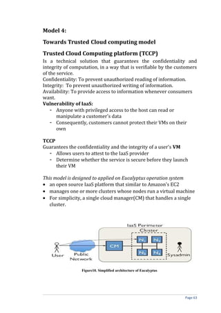Model 4:
Towards Trusted Cloud computing model
Trusted Cloud Computing platform (TCCP)
Is a technical solution that guarantees the confidentiality and
integrity of computation, in a way that is verifiable by the customers
of the service.
Confidentiality: To prevent unauthorized reading of information.
Integrity: To prevent unauthorized writing of information.
Availability: To provide access to information whenever consumers
want.
Vulnerability of IaaS:
- Anyone with privileged access to the host can read or
manipulate a customer's data
- Consequently, customers cannot protect their VMs on their
own
TCCP
Guarantees the confidentiality and the integrity of a user's VM
- Allows users to attest to the IaaS provider
- Determine whether the service is secure before they launch
their VM
This model is designed to applied on Eucalyptus operation system
• an open source IaaS platform that similar to Amazon's EC2
• manages one or more clusters whose nodes run a virtual machine
• For simplicity, a single cloud manager(CM) that handles a single
cluster.
Figure10. Simplified architecture of Eucalyptus
Page 63
 