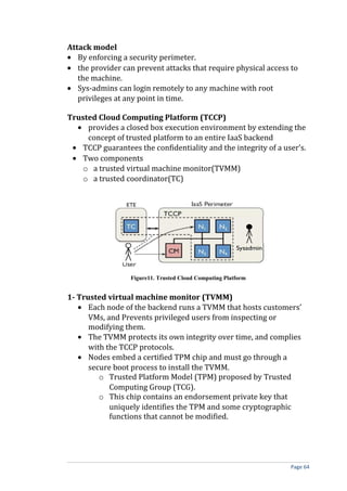 Attack model
• By enforcing a security perimeter.
• the provider can prevent attacks that require physical access to
the machine.
• Sys-admins can login remotely to any machine with root
privileges at any point in time.
Trusted Cloud Computing Platform (TCCP)
• provides a closed box execution environment by extending the
concept of trusted platform to an entire IaaS backend
• TCCP guarantees the confidentiality and the integrity of a user’s.
• Two components
o a trusted virtual machine monitor(TVMM)
o a trusted coordinator(TC)
Figure11. Trusted Cloud Computing Platform
1- Trusted virtual machine monitor (TVMM)
• Each node of the backend runs a TVMM that hosts customers’
VMs, and Prevents privileged users from inspecting or
modifying them.
• The TVMM protects its own integrity over time, and complies
with the TCCP protocols.
• Nodes embed a certified TPM chip and must go through a
secure boot process to install the TVMM.
o Trusted Platform Model (TPM) proposed by Trusted
Computing Group (TCG).
o This chip contains an endorsement private key that
uniquely identifies the TPM and some cryptographic
functions that cannot be modified.
Page 64
 