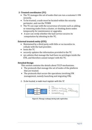 2- Trusted coordinator (TC)
• The TC manages the set of nodes that can run a customer’s VM
securely.
• To be trusted, a node must be located within the security
perimeter, and run the TVMM
• The TC can cope with the occurrence of events such as adding
or removing nodes from a cluster, or shutting down nodes
temporarily for maintenance or upgrades.
• A user can verify whether the IaaS service secures its
computation by attesting to the TC.
External trusted entity (ETE)
• Maintained by a third party with little or no incentive to
collude with the IaaS provider.
• hosts the TC
• securely updates the information provided to the TC
• sys-admins that manage the IaaS have no privileges inside the
ETE, and therefore cannot tamper with the TC.
Detailed Design
This section contains the details about TCCP mechanisms.
• The protocols that manage the set of nodes of the platform
that are trusted.
• The protocols that secure the operations involving VM
management, namely launching and migrating VMs
1- To be trusted, a node must register with the TC
Figure12. Message exchange during node registration
Page 65
 