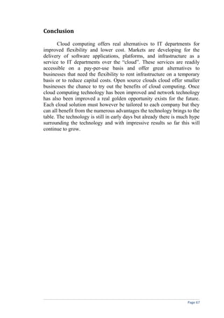 Conclusion
Cloud computing offers real alternatives to IT departments for
improved flexibility and lower cost. Markets are developing for the
delivery of software applications, platforms, and infrastructure as a
service to IT departments over the “cloud”. These services are readily
accessible on a pay-per-use basis and offer great alternatives to
businesses that need the flexibility to rent infrastructure on a temporary
basis or to reduce capital costs. Open source clouds cloud offer smaller
businesses the chance to try out the benefits of cloud computing. Once
cloud computing technology has been improved and network technology
has also been improved a real golden opportunity exists for the future.
Each cloud solution must however be tailored to each company but they
can all benefit from the numerous advantages the technology brings to the
table. The technology is still in early days but already there is much hype
surrounding the technology and with impressive results so far this will
continue to grow.
Page 67
 