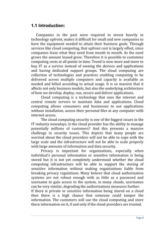 1.1 Introduction:
Companies in the past were required to invest heavily in
technology upfront, makes it difficult for small and new companies to
have the equipment needed to attain their business goals. Through
services like cloud computing, that upfront cost is largely offset, since
companies lease what they need from month to month. As the need
grows the amount leased grow. Therefore it is possible to customize
computing costs at all points in time. Trend is now more and more to
buy IT as a service instead of owning the devices and applications
and having dedicated support groups. The cloud computing are
collection of technologies and practices enabling computing to be
delivered across multiple computers and capacity is available as
needed and billed according to actual usage. It is so massive that it
affects not only business models, but also the underlying architecture
of how we develop, deploy, run, secure and deliver applications.
Cloud computing is a technology that uses the internet and
central remote servers to maintain data and applications. Cloud
computing allows consumers and businesses to use applications
without installation, access their personal files at any computer with
internet access.
The cloud computing security is one of the biggest issues in the
IT industry nowadays. Is the cloud provider has the ability to manage
potentially millions of customers? And this presents a massive
challenge in security issues. This depicts that many people are
worried about the cloud providers will not be able to cope with the
large scale and the infrastructure will not be able to scale properly
with large amounts of information and data security.
Privacy is important for organizations, especially when
individual’s personal information or sensitive information is being
stored but it is not yet completely understood whether the cloud
computing infrastructure will be able to support the storing of
sensitive information without making organizations liable from
breaking privacy regulations. Many believe that cloud authorization
systems are not robust enough with as little as a password and
username to gain access to the system, in many clouds, usernames
can be very similar, degrading the authorizations measures further.
If there is private or sensitive information being stored on a cloud
then there is a high chance that someone could tamper the
information. The customers will use the cloud computing and store
there information on it, if and only if the cloud providers are trusted.
Page 8
 