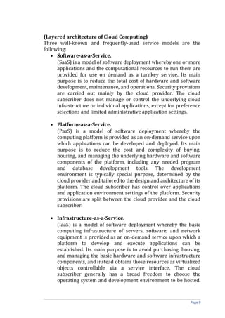 (Layered architecture of Cloud Computing)
Three well-known and frequently-used service models are the
following:
• Software-as-a-Service.
(SaaS) is a model of software deployment whereby one or more
applications and the computational resources to run them are
provided for use on demand as a turnkey service. Its main
purpose is to reduce the total cost of hardware and software
development, maintenance, and operations. Security provisions
are carried out mainly by the cloud provider. The cloud
subscriber does not manage or control the underlying cloud
infrastructure or individual applications, except for preference
selections and limited administrative application settings.
• Platform-as-a-Service.
(PaaS) is a model of software deployment whereby the
computing platform is provided as an on-demand service upon
which applications can be developed and deployed. Its main
purpose is to reduce the cost and complexity of buying,
housing, and managing the underlying hardware and software
components of the platform, including any needed program
and database development tools. The development
environment is typically special purpose, determined by the
cloud provider and tailored to the design and architecture of its
platform. The cloud subscriber has control over applications
and application environment settings of the platform. Security
provisions are split between the cloud provider and the cloud
subscriber.
• Infrastructure-as-a-Service.
(IaaS) is a model of software deployment whereby the basic
computing infrastructure of servers, software, and network
equipment is provided as an on-demand service upon which a
platform to develop and execute applications can be
established. Its main purpose is to avoid purchasing, housing,
and managing the basic hardware and software infrastructure
components, and instead obtains those resources as virtualized
objects controllable via a service interface. The cloud
subscriber generally has a broad freedom to choose the
operating system and development environment to be hosted.
Page 9
 
