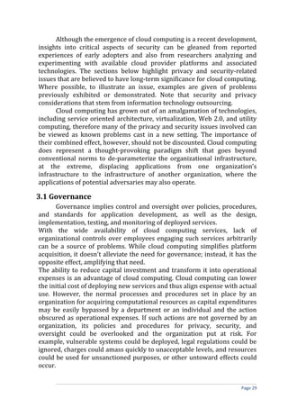 Although the emergence of cloud computing is a recent development,
insights into critical aspects of security can be gleaned from reported
experiences of early adopters and also from researchers analyzing and
experimenting with available cloud provider platforms and associated
technologies. The sections below highlight privacy and security-related
issues that are believed to have long-term significance for cloud computing.
Where possible, to illustrate an issue, examples are given of problems
previously exhibited or demonstrated. Note that security and privacy
considerations that stem from information technology outsourcing.
Cloud computing has grown out of an amalgamation of technologies,
including service oriented architecture, virtualization, Web 2.0, and utility
computing, therefore many of the privacy and security issues involved can
be viewed as known problems cast in a new setting. The importance of
their combined effect, however, should not be discounted. Cloud computing
does represent a thought-provoking paradigm shift that goes beyond
conventional norms to de-parameterize the organizational infrastructure,
at the extreme, displacing applications from one organization’s
infrastructure to the infrastructure of another organization, where the
applications of potential adversaries may also operate.
3.1 Governance
Governance implies control and oversight over policies, procedures,
and standards for application development, as well as the design,
implementation, testing, and monitoring of deployed services.
With the wide availability of cloud computing services, lack of
organizational controls over employees engaging such services arbitrarily
can be a source of problems. While cloud computing simplifies platform
acquisition, it doesn't alleviate the need for governance; instead, it has the
opposite effect, amplifying that need.
The ability to reduce capital investment and transform it into operational
expenses is an advantage of cloud computing. Cloud computing can lower
the initial cost of deploying new services and thus align expense with actual
use. However, the normal processes and procedures set in place by an
organization for acquiring computational resources as capital expenditures
may be easily bypassed by a department or an individual and the action
obscured as operational expenses. If such actions are not governed by an
organization, its policies and procedures for privacy, security, and
oversight could be overlooked and the organization put at risk. For
example, vulnerable systems could be deployed, legal regulations could be
ignored, charges could amass quickly to unacceptable levels, and resources
could be used for unsanctioned purposes, or other untoward effects could
occur.
Page 29
 
