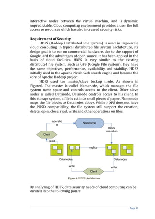 interactive nodes between the virtual machine, and is dynamic,
unpredictable. Cloud computing environment provides a user the full
access to resources which has also increased security risks.
Requirement of Security
HDFS (Hadoop Distributed File System) is used in large-scale
cloud computing in typical distributed file system architecture, its
design goal is to run on commercial hardware, due to the support of
Google, and the advantages of open source, it has been applied in the
basis of cloud facilities. HDFS is very similar to the existing
distributed file system, such as GFS (Google File System); they have
the same objectives, performance, availability and stability. HDFS
initially used in the Apache Nutch web search engine and become the
core of Apache Hadoop project.
HDFS used the master/slave backup mode. As shown in
Figure6. The master is called Namenode, which manages the file
system name space and controls access to the client. Other slave
nodes is called Datanode, Datanode controls access to his client. In
this storage system, a file is cut into small pieces of paper. Namenode
maps the file blocks to Datanodes above. While HDFS does not have
the POSIX compatibility, the file system still support the creation,
delete, open, close, read, write and other operations on files.
Figure 6. HDFS Architecture
By analyzing of HDFS, data security needs of cloud computing can be
divided into the following points:
Page 51
 