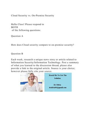 Cloud Security vs. On-Premise Security
Hello Class! Please respond to
BOTH
of the following questions:
Question A
How does Cloud security compare to on-premise security?
Question B
Each week, research a unique news story or article related to
Information Security/Information Technology. Post a summary
of what you learned to the discussion thread, please also
provide a link to the original article. Source is your choice;
however please fully cite your source.
 