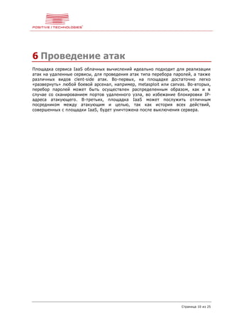 Страница 10 из 25
6 Проведение атак
Площадка сервиса IaaS облачных вычислений идеально подходит для реализации
атак на удаленные сервисы, для проведения атак типа перебора паролей, а также
различных видов clent-side атак. Во-первых, на площадке достаточно легко
«развернуть» любой боевой арсенал, например, metasploit или canvas. Во-вторых,
перебор паролей может быть осуществлен распределенным образом, как и в
случае со сканированием портов удаленного узла, во избежание блокировки IP-
адреса атакующего. В-третьих, площадка IaaS может послужить отличным
посредником между атакующим и целью, так как история всех действий,
совершенных с площадки IaaS, будет уничтожена после выключения сервера.
 