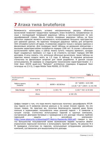 Страница 11 из 25
7 Атака типа bruteforce
Возможность использовать условно неограниченные ресурсы облачных
вычислений позволяет продуктивно проводить атаки bruteforce, направленные на
хэши с последующей генерацией радужных таблиц и восстановлением по ним
зашифрованной строки. Явным плюсом генерации радужных таблиц на базе
облачных сервисов является возможность использования большого пространства
для хранения данных. На практике генерация радужных таблиц для алгоритма
ntlm (mixalpha-numeric-all-space, 8 символов) сводится только к вопросу времени и
финансовым затратам. Для генерации такой таблицы на домашнем компьютере с
высокими характеристиками потребуется порядка 1290 лет. В случае с облачными
вычислениями прямо здесь и сейчас можно купить «машину времени», которая
будет создаваться примерно 1,5 года и ее стоимость составит порядка 320 000
долларов. Я хочу сказать, что, используя облачные вычисления, такую таблицу на
практике можно создать всего за 1,5 года. В таблице N показана детальная
статистика по финансовым затратам для такой разработки. В данном случае
использовалось 20 серверов со следующими техническими характеристиками: 2 x
Intel Xeon X5570 quad-core “Nehalem” architecture (примерно 8-ядерный Xeon
гигагерца на 2.5-3), 2 ядра NVidia Tesla M2050, 23 Гб ОЗУ.
Табл. 1
Необходимый
ресурс
Количество Стоимость
Общая стоимость
Работа одного
Instance
20 $6590 + $0,56/hour
20 * $6590 = $131 800
$ 0,56 * 20 * 12834 = $ 143 740
Data Storage 418 Tb $ 102 / Tb $ 102 * 418 =$ 42 636
Итого $ 318 176
Цифры говорят о том, что пора менять парольную политику: расшифровать NTLM-
хэш пароля из 8 символов вполне реально и по силам плохим парням. Но это
только теория. На практике же, политика безопасности паролей даже более
лояльна и ограничивает пользователя лишь длинной пароля – 8 символов в
лучшем случае. Статистика используемых паролей в крупных компаниях,
составленная Дмитрием Евтеевым и приведенная в его докладе «Анализ проблем
парольной защиты в российских компаниях»
(http://www.ptsecurity.ru/download/PT-Metrics-Passwords-2009.pdf) говорит о том,
что большинство пользователей всеми возможными мерами пытаются обойти
ограничения парольной политики и использовать простой пароль. На рисунке N и
M приведена статистика по паролям, используемым сотрудниками российских
компаний, составленная для вышеупомянутого доклада.
 