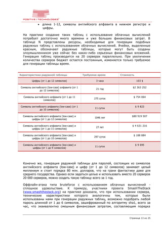 Страница 13 из 25
 длина 1-12, символы английского алфавита в нижнем регистре и
цифры.
На практике создание таких таблиц с использование облачных вычислений
потребует достаточно много времени и уже больших финансовых затрат. В
таблице N представлены ресурсы, необходимые для генерации подобных
радужных таблиц с использованием облачных вычислений. Ячейки, выделенные
красным, обозначают радужные таблицы, которые могут быть созданы
злоумышленником уже сейчас без каких-либо серьезных финансовых вложений.
Генерация таблиц производится на 20 серверах параллельно. При увеличении
количества серверов бюджет остается постоянным, изменяется только требуемое
для генерации таблицы время.
Характеристика радужной таблицы Требуемое время Стоимость
Цифры (от 1 до 12 символов) 3 часа 103 $
Символы английского (low-case) алфавита (от 1
до 12 символов)
21 год
$2 363 252
Символы английского алфавита (от 1 до 11
символов)
275 суток
$ 754 064
Символы английского алфавита (low-case) (от 1
до 10 символов)
11 суток
$ 9 823
Символы английского алфавита (low-case) и
цифры (от 1 до 12 символов)
1046 лет
$80 919 507
Символы английского алфавита (low-case) и
цифры (от 1 до 11 символов)
27 лет
$ 4 631 216
Символы английского алфавита (low-case) и
цифры (от 1 до 10 символов)
297 суток
$ 188 884
Символы английского алфавита (low-case) и
цифры (от 1 до 9 символов)
11 суток
$ 9 695
Конечно же, генерация радужной таблицы для паролей, состоящих из символов
английского алфавита (low-case) и цифр (от 1 до 12 символов) занимает целый
миллениум и стоит порядка 80 млн. долларов, что на грани фантастики даже для
среднего государства. Однако если задаться целью и использовать вместо 20 серверов
20 000 серверов, можно создать такую таблицу всего за 1 год.
Оффлайн-атака типа bruteforce с использованием облачных вычислений -
сплошное удовольствие. К примеру, участники проекта SmashTheStack
(www.smashthestack.org) на практике доказали, что при использовании сервера,
технические характеристики которого аналогичны тем, которые были
использованы нами при генерации радужных таблиц, возможно подобрать любой
пароль длинной от 1 до 6 символов, зашифрованный по алгоритму sha1, всего за
час, что эквивалентно смешным финансовым затратам, составляющим порядка
 