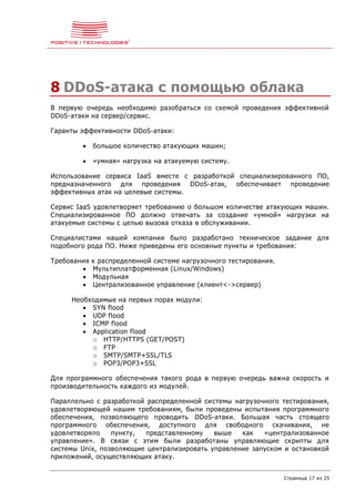 Страница 17 из 25
8 DDoS-атака с помощью облака
В первую очередь необходимо разобраться со схемой проведения эффективной
DDoS-атаки на сервер/сервис.
Гаранты эффективности DDoS-атаки:
 большое количество атакующих машин;
 «умная» нагрузка на атакуемую систему.
Использование сервиса IaaS вместе с разработкой специализированного ПО,
предназначенного для проведения DDoS-атак, обеспечивает проведение
эффективных атак на целевые системы.
Сервис IaaS удовлетворяет требованию о большом количестве атакующих машин.
Специализированное ПО должно отвечать за создание «умной» нагрузки на
атакуемые системы с целью вызова отказа в обслуживании.
Специалистами нашей компании было разработано техническое задание для
подобного рода ПО. Ниже приведены его основные пункты и требования:
Требования к распределенной системе нагрузочного тестирования.
 Мультиплатформенная (Linux/Windows)
 Модульная
 Централизованное управление (клиент<->сервер)
Необходимые на первых порах модули:
 SYN flood
 UDP flood
 ICMP flood
 Application flood
o HTTP/HTTPS (GET/POST)
o FTP
o SMTP/SMTP+SSL/TLS
o POP3/POP3+SSL
Для программного обеспечения такого рода в первую очередь важна скорость и
производительность каждого из модулей.
Параллельно с разработкой распределенной системы нагрузочного тестирования,
удовлетворяющей нашим требованиям, были проведены испытания программного
обеспечения, позволяющего проводить DDoS-атаки. Большая часть стоящего
программного обеспечения, доступного для свободного скачивания, не
удовлетворяло пункту, представленному выше как «централизованное
управление». В связи с этим были разработаны управляющие скрипты для
системы Unix, позволяющие централизировать управление запуском и остановкой
приложений, осуществляющих атаку.
 