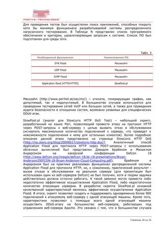 Страница 18 из 25
Для проведения тестов был осуществлен поиск приложений, способных покрыть
хотя бы минимум функционала разрабатываемой системы распределенного
нагрузочного тестирования. В Таблице N представлен список программного
обеспечения и критерии, удовлетворяющие запросам к системе. Список ПО был
подготовлен для среды Unix.
Табл. 3
Необходимый функционал Наименование ПО
SYN Flood Mausezahn
UDP Flood Mausezahn
ICMP Flood Mausezahn
Application flood [HTTP/HTTPS] SlowPost.pl
Mauszahn (http://www.perihel.at/sec/mz/) – утилита, генерирующая трафик, как
допустимый, так и недопустимый. В большинстве случаев используется для
проведения тестирования сетей VoIP или больших сетей, а также для проведения
аудита безопасности в отношении систем, возможно уязвимых для специфических
DDoS-атак.
SlowPost.pl (аналог для SlowLoris HTTP DoS Tool) – небольшой скрипт,
разработанный на языке Perl, позволяющий провести атаку на протокол HTTP
через POST-запросы к веб-серверу с целью вызвать отказ в обслуживании
(исчерпать максимальное количество подключений к серверу, что приведет к
невозможности подключения к нему для остальных клиентов). Более подробное
описание данной атаки представлено на странице SlowLoris HTTP DoS
(http://ha.ckers.org/blog/20090617/slowloris-http-dos/). Аналогичный способ
Application Flood для протокола HTTP через POST-запросы с использование
облачных вычислений был представлен Дэвидом Брайеном и Михаилом
Андерсоном на хакерской конференции Defcon 18
(http://www.defcon.org/images/defcon-18/dc-18-presentations/Bryan-
Anderson/DEFCON-18-Bryan-Anderson-Cloud-Computing.pdf). Брайеном и
Андерсеном был на практике реализован функционал распределенной системы
Application Flood для протокола HTTP, но, к сожалению, практический результат -
вызов отказа в обслуживании на реальном сервере (для презентации был
использован один из веб-серверов Defcon) не был получен, хотя в теории задумка
действительно должна отлично работать. К такой заминке могло привести либо
недостаточно эффективное осуществление Application Flood, либо недостаточное
количество атакующих серверов. В разработке скрипта SlowPost.pl основной
качественной характеристикой являлось эффективное осуществление Application
Flood. В итоге, скрипт позволяет создать и поддерживать одновременно более 900
подключений к атакуемому веб-серверу с одной атакующей машины. Кроме того,
характеристики позволяют с помощью всего одной атакующей машины
осуществить DDoS-атаку на большинство веб-серверов, работающих под
управлением веб-сервера Apache. Это связано с тем, что в большинстве случаев
 