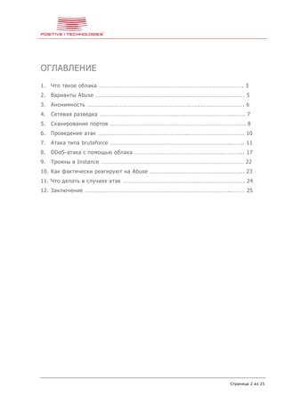 Страница 2 из 25
ОГЛАВЛЕНИЕ
1. Что такое облака ………………………………………………………………….………………. 3
2. Варианты Abuse ………………………………………………….…………………………………. 5
3. Анонимность ………………………………………………………….……..………………………. 6
4. Сетевая разведка ………………………………………….…….…………………………..……. 7
5. Сканирование портов …………………………………………….………………………………. 8
6. Проведение атак …………………………………………………..………………………………. 10
7. Атака типа bruteforce ……………………………………………………………………..…….. 11
8. DDoS-атака с помощью облака ………………………………………………….………….. 17
9. Трояны в Instance ………………………………………………………….……………………… 22
10. Как фактически реагируют на Abuse …………………………………………………….. 23
11. Что делать в случаях атак ………………………………………….…………………………. 24
12. Заключение ……………………………………………….…………………………………..……… 25
 