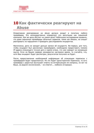 Страница 23 из 25
10 Как фактически реагируют на
Abuse
Оперативное реагирование на abuse должно входит в политику любого
провайдера. Это непосредственно определяет его репутацию как серьезной
компании. Как же дела обстоят на самом деле? Небольшое исследование выявило,
что даже серьезные провайдеры облачных сервисов, такие как Амазон, не спешат
реагировать на нарушения и проводить расследование инцидентов.
Фактически, дело не заходит дальше записи об инциденте. Во-первых, для того,
чтобы инцидент был рассмотрен провайдером, необходимо предоставить помимо
IP-адреса атакующего точную дату и время атаки, что уже наводит на нехорошие
мысли. Если на Вашем сервере некорректно настроено время, то считайте, что,
хотя Ваш инцидент будет рассмотрен, результатов получено не будет.
После предоставления необходимой информации об атакующем переписка с
провайдером будет продолжаться. Но это будет односторонняя переписка, то есть
провайдер с радостью выслушает ответы на интересующие его вопросы, но вот на
Ваши, за редким исключением, - не ответит, , любезно игнорируя.
 