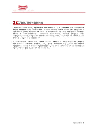 Страница 25 из 25
12 Заключение
Облачные технологии, приблизив пользователя к вычислительным мощностям,
также предоставили возможность плохим парням использовать эти мощности в
корыстных целях. Панацеи от этого не существует. Но, зная возможные векторы
атаки с использованием облачных вычислений, можно уберечь свои
информационные ресурсы от возможных инцидентов, например, не использовать
слабые алгоритмы шифрования.
В заключение, касательно использования облачных технологий со стороны
пользователя хочется сказать, что, даже применяя передовые технологии,
предоставленные топовыми провайдерами, не стоит забывать об элементарных
принципах информационной безопасности.
 