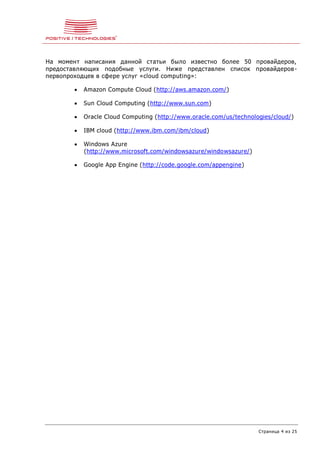 Страница 4 из 25
На момент написания данной статьи было известно более 50 провайдеров,
предоставляющих подобные услуги. Ниже представлен список провайдеров-
первопроходцев в сфере услуг «cloud computing»:
 Amazon Compute Cloud (http://aws.amazon.com/)
 Sun Cloud Computing (http://www.sun.com)
 Oracle Cloud Computing (http://www.oracle.com/us/technologies/cloud/)
 IBM cloud (http://www.ibm.com/ibm/cloud)
 Windows Azure
(http://www.microsoft.com/windowsazure/windowsazure/)
 Google App Engine (http://code.google.com/appengine)
 