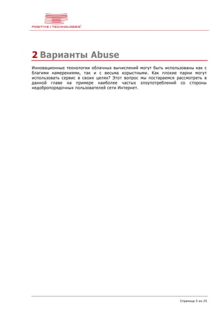 Страница 5 из 25
2 Варианты Abuse
Инновационные технологии облачных вычислений могут быть использованы как с
благими намерениями, так и с весьма корыстными. Как плохие парни могут
использовать сервис в своих целях? Этот вопрос мы постараемся рассмотреть в
данной главе на примере наиболее частых злоупотреблений со стороны
недобропорядочных пользователей сети Интернет.
 