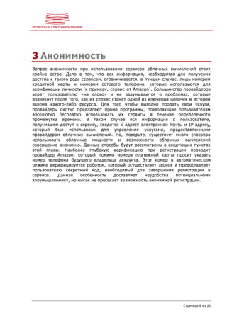 Страница 6 из 25
3 Анонимность
Вопрос анонимности при использовании сервисов облачных вычислений стоит
крайне остро. Дело в том, что вся информация, необходимая для получения
доступа к такого рода сервисам, ограничивается, в лучшем случае, лишь номером
кредитной карты и номером сотового телефона, которые используются для
верификации личности (к примеру, сервис от Amazon). Большинство провайдеров
верят пользователю «на слово» и не задумываются о проблемах, которые
возникнут после того, как их сервис станет одной из ключевых цепочек в истории
взлома какого-либо ресурса. Для того чтобы выгодно продать свои услуги,
провайдеры охотно предлагают промо программы, позволяющие пользователям
абсолютно бесплатно использовать их сервисы в течение определенного
промежутка времени. В таком случае вся информация о пользователе,
получившем доступ к сервису, сводится к адресу электронной почты и IP-адресу,
который был использован для управления услугами, предоставленными
провайдером облачных вычислений. Но, поверьте, существует много способов
использовать облачные мощности и возможности облачных вычислений
совершенно анонимно. Данные способы будут рассмотрены в следующих пунктах
этой главы. Наиболее глубокую верификацию при регистрации проводит
провайдер Amazon, который помимо номера платежной карты просит указать
номер телефона будущего владельца аккаунта. Этот номер в автоматическом
режиме верифицируется роботом, который осуществляет звонок и предоставляет
пользователю секретный код, необходимый для завершения регистрации в
сервисе. Данная особенность доставляет неудобства потенциальному
злоумышленнику, но никак не пресекает возможность анонимной регистрации.
 