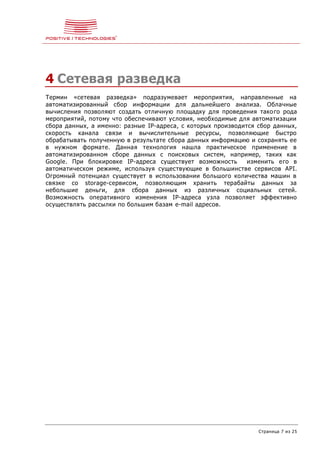 Страница 7 из 25
4 Сетевая разведка
Термин «сетевая разведка» подразумевает мероприятия, направленные на
автоматизированный сбор информации для дальнейшего анализа. Облачные
вычисления позволяют создать отличную площадку для проведения такого рода
мероприятий, потому что обеспечивают условия, необходимые для автоматизации
сбора данных, а именно: разные IP-адреса, с которых производится сбор данных,
скорость канала связи и вычислительные ресурсы, позволяющие быстро
обрабатывать полученную в результате сбора данных информацию и сохранять ее
в нужном формате. Данная технология нашла практическое применение в
автоматизированном сборе данных с поисковых систем, например, таких как
Google. При блокировке IP-адреса существует возможность изменить его в
автоматическом режиме, используя существующие в большинстве сервисов API.
Огромный потенциал существует в использовании большого количества машин в
связке со storage-сервисом, позволяющим хранить терабайты данных за
небольшие деньги, для сбора данных из различных социальных сетей.
Возможность оперативного изменения IP-адреса узла позволяет эффективно
осуществлять рассылки по большим базам e-mail адресов.
 