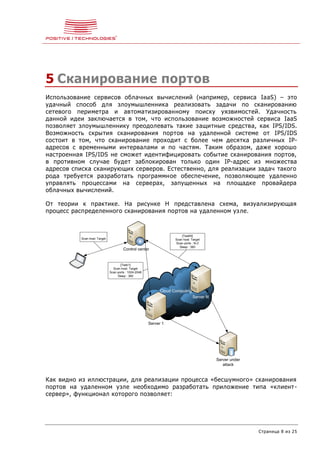 Страница 8 из 25
5 Сканирование портов
Использование сервисов облачных вычислений (например, сервиса IaaS) – это
удачный способ для злоумышленника реализовать задачи по сканированию
сетевого периметра и автоматизированному поиску уязвимостей. Удачность
данной идеи заключается в том, что использование возможностей сервиса IaaS
позволяет злоумышленнику преодолевать такие защитные средства, как IPS/IDS.
Возможность скрытия сканирования портов на удаленной системе от IPS/IDS
состоит в том, что сканирование проходит с более чем десятка различных IP-
адресов с временными интервалами и по частям. Таким образом, даже хорошо
настроенная IPS/IDS не сможет идентифицировать событие сканирования портов,
в противном случае будет заблокирован только один IP-адрес из множества
адресов списка сканирующих серверов. Естественно, для реализации задач такого
рода требуется разработать программное обеспечение, позволяющее удаленно
управлять процессами на серверах, запущенных на площадке провайдера
облачных вычислений.
От теории к практике. На рисунке Н представлена схема, визуализирующая
процесс распределенного сканирования портов на удаленном узле.
Cloud Computing
Server 1
Server N
Server under
attack
Control center
{Task1}
Scan host: Target
Scan ports : 1024-2048
Sleep : 360
{TaskN}
Scan host: Target
Scan ports : N-Z
Sleep : 360
Scan host: Target
Как видно из иллюстрации, для реализации процесса «бесшумного» сканирования
портов на удаленном узле необходимо разработать приложение типа «клиент-
сервер», функционал которого позволяет:
 