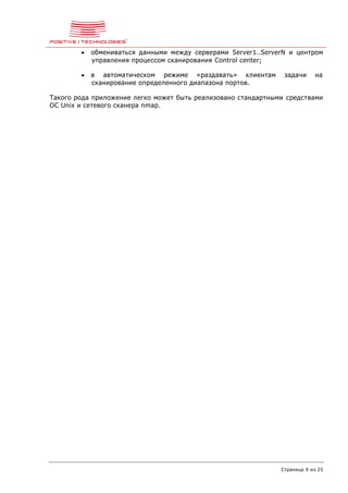 Страница 9 из 25
 обмениваться данными между серверами Server1..ServerN и центром
управления процессом сканирования Control center;
 в автоматическом режиме «раздавать» клиентам задачи на
сканирование определенного диапазона портов.
Такого рода приложение легко может быть реализовано стандартными средствами
ОС Unix и сетевого сканера nmap.
 