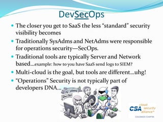 DevSecOps
 The closer you get to SaaS the less “standard” security
visibility becomes
 Traditionally SysAdms and NetAdms were responsible
for operations security—SecOps.
 Traditional tools are typically Server and Network
based…example: how to you have SaaS send logs to SIEM?
 Multi-cloud is the goal, but tools are different…uhg!
 “Operations” Security is not typically part of
developers DNA…
 