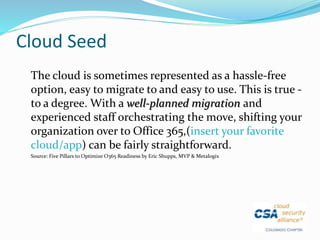 Cloud Seed
The cloud is sometimes represented as a hassle-free
option, easy to migrate to and easy to use. This is true -
to a degree. With a well-planned migration and
experienced staff orchestrating the move, shifting your
organization over to Office 365,(insert your favorite
cloud/app) can be fairly straightforward.
Source: Five Pillars to Optimize O365 Readiness by Eric Shupps, MVP & Metalogix
 