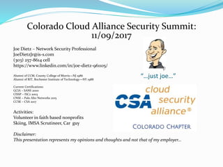 Colorado Cloud Alliance Security Summit:
11/09/2017
Joe Dietz – Network Security Professional
JoeDietzJr@is-s.com
(303) 257-8614 cell
https://www.linkedin.com/in/joe-dietz-961105/
Alumni of CCM, County College of Morris—NJ 1986
Alumni of RIT, Rochester Institute of Technology—NY 1988
Current Certifications:
GCIA – SANS 2000
CISSP – ISC2 2003
CNSE – Palo Alto Networks 2015
CCSK – CSA 2017
Activities:
Volunteer in faith based nonprofits
Skiing, IMSA Scrutineer, Car guy
Disclaimer:
This presentation represents my opinions and thoughts and not that of my employer…
“…just joe…”
 