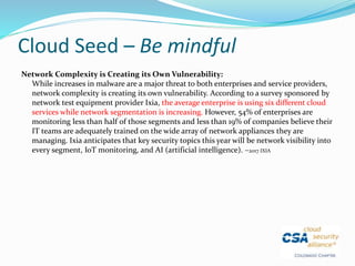 Cloud Seed – Be mindful
Network Complexity is Creating its Own Vulnerability:
While increases in malware are a major threat to both enterprises and service providers,
network complexity is creating its own vulnerability. According to a survey sponsored by
network test equipment provider Ixia, the average enterprise is using six different cloud
services while network segmentation is increasing. However, 54% of enterprises are
monitoring less than half of those segments and less than 19% of companies believe their
IT teams are adequately trained on the wide array of network appliances they are
managing. Ixia anticipates that key security topics this year will be network visibility into
every segment, IoT monitoring, and AI (artificial intelligence). –2017 IXIA
 