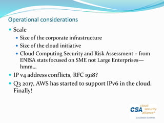 Operational considerations
 Scale
 Size of the corporate infrastructure
 Size of the cloud initiative
 Cloud Computing Security and Risk Assessment – from
ENISA stats focused on SME not Large Enterprises—
hmm…
 IP v4 address conflicts, RFC 1918?
 Q3 2017, AWS has started to support IPv6 in the cloud.
Finally!
 