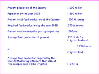 Present population of the country : 1000 million
Population by the year 2025 : 1290 million
Present total food production of the Country : 200 M.tonnes
Required food production by the year 2025 : 350 M.tonnes
Present food consumption per capita per day : 580gms
Average food production at present : 2.2 t/ Ha for
irrigated land and
0.75t/Ha for
un
irrigated land
Average food production required by the
year 2025assuring with more than 70% of
the cropped area will be irrigated : 3 t/Ha
 
