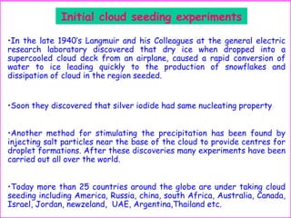 Initial cloud seeding experiments
•In the late 1940‘s Langmuir and his Colleagues at the general electric
research laboratory discovered that dry ice when dropped into a
supercooled cloud deck from an airplane, caused a rapid conversion of
water to ice leading quickly to the production of snowflakes and
dissipation of cloud in the region seeded.
•Soon they discovered that silver iodide had same nucleating property
•Another method for stimulating the precipitation has been found by
injecting salt particles near the base of the cloud to provide centres for
droplet formations. After these discoveries many experiments have been
carried out all over the world.
•Today more than 25 countries around the globe are under taking cloud
seeding including America, Russia, china, south Africa, Australia, Canada,
Israel, Jordan, newzeland, UAE, Argentina,Thailand etc.
 