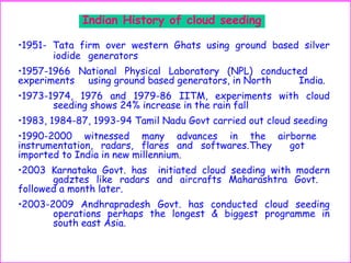 Indian History of cloud seeding
•1951- Tata firm over western Ghats using ground based silver
iodide generators
•1957-1966 National Physical Laboratory (NPL) conducted
experiments using ground based generators, in North India.
•1973-1974, 1976 and 1979-86 IITM, experiments with cloud
seeding shows 24% increase in the rain fall
•1983, 1984-87, 1993-94 Tamil Nadu Govt carried out cloud seeding
•1990-2000 witnessed many advances in the airborne
instrumentation, radars, flares and softwares.They got
imported to India in new millennium.
•2003 Karnataka Govt. has initiated cloud seeding with modern
gadztes like radars and aircrafts Maharashtra Govt.
followed a month later.
•2003-2009 Andhrapradesh Govt. has conducted cloud seeding
operations perhaps the longest & biggest programme in
south east Asia.
 