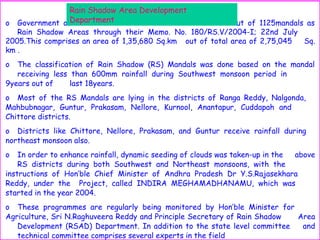o Government of Andhra Pradesh has declared 555mandals out of 1125mandals as
Rain Shadow Areas through their Memo. No. 180/RS.V/2004-I; 22nd July
2005.This comprises an area of 1,35,680 Sq.km out of total area of 2,75,045 Sq.
km .
o The classification of Rain Shadow (RS) Mandals was done based on the mandal
receiving less than 600mm rainfall during Southwest monsoon period in
9years out of last 18years.
o Most of the RS Mandals are lying in the districts of Ranga Reddy, Nalgonda,
Mahbubnagar, Guntur, Prakasam, Nellore, Kurnool, Anantapur, Cuddapah and
Chittore districts.
o Districts like Chittore, Nellore, Prakasam, and Guntur receive rainfall during
northeast monsoon also.
o In order to enhance rainfall, dynamic seeding of clouds was taken-up in the above
RS districts during both Southwest and Northeast monsoons, with the
instructions of Hon’ble Chief Minister of Andhra Pradesh Dr Y.S.Rajasekhara
Reddy, under the Project, called INDIRA MEGHAMADHANAMU, which was
started in the year 2004.
o These programmes are regularly being monitored by Hon’ble Minister for
Agriculture, Sri N.Raghuveera Reddy and Principle Secretary of Rain Shadow Area
Development (RSAD) Department. In addition to the state level committee and
technical committee comprises several experts in the field
Rain Shadow Area Development
Department
 