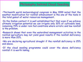 Philosophy behind Cloud Seeding
•Thirteenth world meteorological congress in May 1999 noted that the
weather modification for rainfall enhancement is the one of the tools in
the total gamut of water resources management.
•In the Indian context it is well established fact that even if we achieve
ultimate irrigation potential we can irrigate only 30% of cultivable land,
remaining 70% is under rain fed conditions where erratic and low rainfall
is the problem.
•Research shows that even the watershed management activities in the
rainfed agriculture may not yield good results if the rainfall deficiency
is more than 20%.
•We are declaring agricultural drought if the rainfall deficiency is 25%
and above.
•If the cloud seeding programme could cover the above deficiency
rainfall it is worth taking.
 