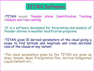 TITAN Software
•TITAN means Thunder storm Identification Tracking
Analysis and Now-casting
•It is a software developed for forecasting and analysis of
thunder storms in weather modification programs
•TITAN gives 10 derived parameters of the cloud giving a
scope to find latitude and longitude and cross sectional
view of the clouds at any instant.
•The cloud parameters given by the TITAN are given as
Area, Volume, Mass, Precipitation Flux, Vertical Integrated
Liquid Content etc.,
 