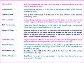 1) Area (km2
) : Area (km2
) covered by the cloud, it is the value of horizontal spread up of the
cloud as observed by radar
2) Volume (km3
) : Volume (km3
) of the cloud, it is the value of the volume occupied by the cloud as
observed by radar
3) Mass (k tons) : Mass (k tons) of the cloud, it is the value of the mass contained by the cloud as
observed by radar
4) V I L (kg/m2
) : Vertical Integrated Liquid content (kg/m2
) of the cloud, it is the value of the
vertical integration of liquid matter present in the cloud as observed by the radar
5) P-flux (m3
/sec) : Precipitation flux of the cloud, it is the value of the flux of mass ( Precipitation)
falling down from the cloud as observed by the radar
6) Max- Z (dbz) : Maximum reflection of the cloud, it is the value of the maximum reflection of the
cloud as observed by the radar. Reflection depends on the type of the matter
present in the cloud, basically if the matter if the matter present in the cloud is
more, the reflection of the cloud will be more
7) Ht-maxZ (km) : Height of maximum reflection of the cloud, it is the value of the height from which
maximum reflection is coming from the cloud as observed by the radar.
8) Centroid (km) : Centroid of the cloud is basically known as the centre of gravity of the cloud, it is
the height at which the total weight of the cloud is said to be concentrated as
observed by the radar
9) Cloud Base (km) : Cloud Base is the height of the bottom part of the cloud from the earths surface
as observed by the radar
10) Cloud Top (km): Cloud Top is the height of the top most part of the cloud from the earths surface
as observed by the radar
 