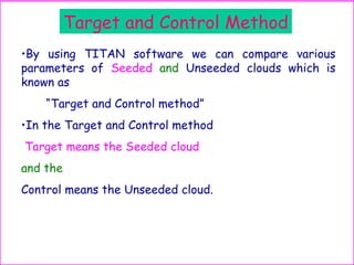 Target and Control Method
•By using TITAN software we can compare various
parameters of Seeded and Unseeded clouds which is
known as
“Target and Control method”
•In the Target and Control method
Target means the Seeded cloud
and the
Control means the Unseeded cloud.
 