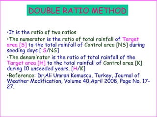 DOUBLE RATIO METHOD
•It is the ratio of two ratios
•The numerator is the ratio of total rainfall of Target
area [S] to the total rainfall of Control area [NS] during
seeding days [ S/NS]
•The denominator is the ratio of total rainfall of the
Target area [H] to the total rainfall of Control area [K]
during 10 unseeded years. [H/K]
•Reference: Dr.Ali Umran Komuscu, Turkey, Journal of
Weather Modification, Volume 40,April 2008, Page No. 17-
27.
 
