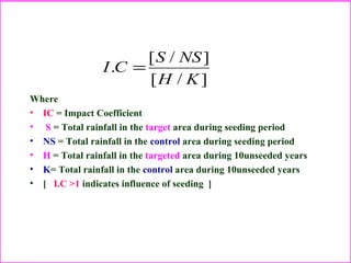 Where
• IC = Impact Coefficient
• S = Total rainfall in the target area during seeding period
• NS = Total rainfall in the control area during seeding period
• H = Total rainfall in the targeted area during 10unseeded years
• K= Total rainfall in the control area during 10unseeded years
• [ I.C >1 indicates influence of seeding ]
]/[
]/[
.
KH
NSS
CI =
 