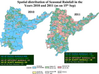 NO.OF EXCESS MANDALS=808
NO.OF NORMAL MANDALS =265
NO.OF DEFICIENT MANDALS =32
NO.OF SCANTY MANDALS =00
No.of No Rain Mandals =00
NO.OF EXCESS MANDALS= 173
NO.OF NORMAL MANDALS = 589
NO.OF DEFICIENT MANDALS =335
NO.OF SCANTY MANDALS = 08
No.of No Rain Mandals = 0
Spatial distribution of Seasonal Rainfall in the
Years 2010 and 2011 (as on 15th
Sep)
2010
2011
 