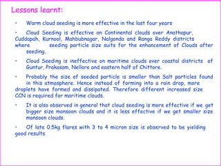 • Warm cloud seeding is more effective in the last four years
• Cloud Seeding is effective on Continental clouds over Anathapur,
Cuddapah, Kurnool, Mahbubnagar, Nalgonda and Ranga Reddy districts
where seeding particle size suits for the enhancement of Clouds after
seeding.
• Cloud Seeding is ineffective on maritime clouds over coastal districts of
Guntur, Prakasam, Nellore and eastern half of Chittore.
• Probably the size of seeded particle is smaller than Salt particles found
in this atmosphere. Hence instead of forming into a rain drop, more
droplets have formed and dissipated. Therefore different increased size
CCN is required for maritime clouds.
• It is also observed in general that cloud seeding is more effective if we get
bigger size monsoon clouds and it is less effective if we get smaller size
monsoon clouds.
• Of late 0.5kg flares with 3 to 4 micron size is observed to be yielding
good results.
Lessons learnt:
 