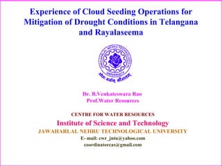 Experience of Cloud Seeding Operations for
Mitigation of Drought Conditions in Telangana
and Rayalaseema
CENTRE FOR WATER RESOURCES
Institute of Science and Technology
JAWAHARLAL NEHRU TECHNOLOGICAL UNIVERSITY
E- mail: cwr_jntu@yahoo.com
coordinatorcas@gmail.com
Dr. B.Venkateswara Rao
Prof.Water Resources
 