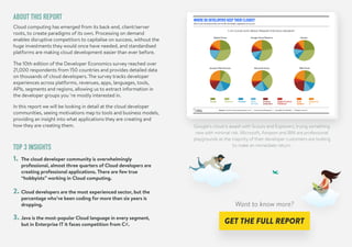 ABOUT THIS REPORT
TOP 3 INSIGHTS
Cloud computing has emerged from its back-end, client/server
roots, to create paradigms of its own. Processing on demand
enables disruptive competitors to capitalise on success, without the
huge investments they would once have needed, and standardised
platforms are making cloud development easier than ever before.
The 10th edition of the Developer Economics survey reached over
21,000 respondents from 150 countries and provides detailed data
on thousands of cloud developers. The survey tracks developer
experiences across platforms, revenues, apps, languages, tools,
APIs, segments and regions, allowing us to extract information in
the developer groups you ‘re mostly interested in.
In this report we will be looking in detail at the cloud developer
communities, seeing motivations map to tools and business models,
providing an insight into what applications they are creating and
how they are creating them.
The cloud developer community is overwhelmingly
professional, almost three quarters of Cloud developers are
creating professional applications. There are few true
“hobbyists” working in Cloud computing.
1.
2.
3.
Cloud developers are the most experienced sector, but the
percentage who’ve been coding for more than six years is
dropping.
Java is the most-popular Cloud language in every segment,
but in Enterprise IT it faces competition from C#.
Google’s cloud is awash with Scouts and Explorers, trying something
new with minimal risk. Microsoft, Amazon and IBM are professional
playgrounds as the majority of their developer customers are looking
to make an immediate return.
Want to know more?
 