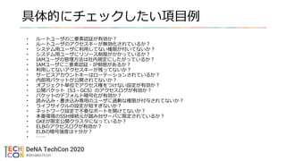 具体的にチェックしたい項目例
• ルートユーザの二要素認証が有効か？
• ルートユーザのアクセスキーが無効化されているか？
• システム用ユーザに利用してない権限が付いてないか？
• システム用ユーザにリソース制限がかかっているか？
• IAMユーザの管理方法は社内規定にしたがっているか？
• IAMユーザに二要素認証・IP制限があるか？
• 利用してないアクセスキーが残ってないか？
• サービスアカウントキーはローテーションされているか？
• 内部用バケットが公開されてないか？
• オブジェクト単位でアクセス権をつけない設定が有効か？
• 公開バケット（S3・GCS）のアクセスログが有効か？
• バケットのデフォルト暗号化が有効か？
• 読み込み・書き込み専用のユーザに過剰な権限が付与されてないか？
• ライフサイクルの設定が短すぎないか？
• ネットワーク設定で不要なポートを開けてないか？
• 本番環境のSSH接続元が踏み台サーバに限定されているか？
• GKEが限定公開クラスタになっているか？
• ELBのアクセスログが有効か？
• ELBの暗号強度は十分か？
• ……
 