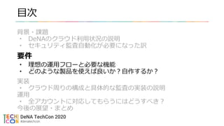 目次
背景・課題
• DeNAのクラウド利用状況の説明
• セキュリティ監査自動化が必要になった訳
要件
• 理想の運用フローと必要な機能
• どのような製品を使えば良いか？自作するか？
実装
• クラウド周りの構成と具体的な監査の実装の説明
運用
• 全アカウントに対応してもらうにはどうすべき？
今後の展望・まとめ
 