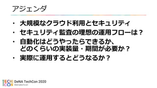 アジェンダ
• 大規模なクラウド利用とセキュリティ
• セキュリティ監査の理想の運用フローは？
• 自動化はどうやったらできるか、
どのくらいの実装量・期間が必要か？
• 実際に運用するとどうなるか？
 